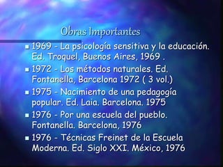 Obras Importantes
 1969 - La psicología sensitiva y la educación.
Ed. Troquel, Buenos Aires, 1969 .
 1972 - Los métodos naturales. Ed.
Fontanella, Barcelona 1972 ( 3 vol.)
 1975 - Nacimiento de una pedagogía
popular. Ed. Laia. Barcelona. 1975
 1976 - Por una escuela del pueblo.
Fontanella. Barcelona, 1976
 1976 - Técnicas Freinet de la Escuela
Moderna. Ed. Siglo XXI. México, 1976
 