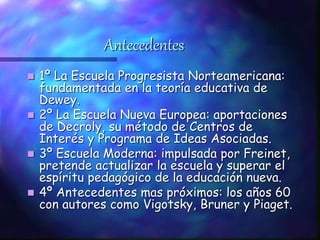 Antecedentes
 1º La Escuela Progresista Norteamericana:
fundamentada en la teoría educativa de
Dewey.
 2º La Escuela Nueva Europea: aportaciones
de Decroly, su método de Centros de
Interés y Programa de Ideas Asociadas.
 3º Escuela Moderna: impulsada por Freinet,
pretende actualizar la escuela y superar el
espíritu pedagógico de la educación nueva.
 4º Antecedentes mas próximos: los años 60
con autores como Vigotsky, Bruner y Piaget.
 