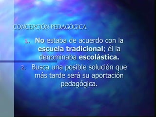 CONCEPCIÓN PEDAGÓGICA
1. No estaba de acuerdo con la
escuela tradicional; él la
denominaba escolástica.
2. Busca una posible solución que
más tarde será su aportación
pedagógica.
 