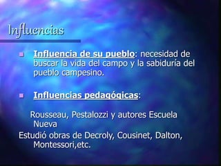 Influencias
 Influencia de su pueblo: necesidad de
buscar la vida del campo y la sabiduría del
pueblo campesino.
 Influencias pedagógicas:
Rousseau, Pestalozzi y autores Escuela
Nueva
Estudió obras de Decroly, Cousinet, Dalton,
Montessori,etc.
 