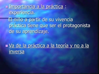  Importancia a la práctica :
experiencia.
El niño a partir de su vivencia
práctica tiene que ser el protagonista
de su aprendizaje.
 Va de la práctica a la teoría y no a la
inversa
 