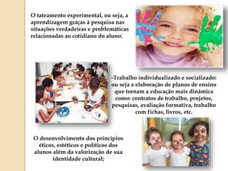 O tateamento experimental, ou seja, a
aprendizagem graças à pesquisa nas
situações verdadeiras e problemáticas
relacionadas ao cotidiano do aluno;
-Trabalho individualizado e socializado:
ou seja a elaboração de planos de ensino
que tornam a educação mais dinâmica
como: contratos de trabalho, projetos,
pesquisas, avaliação formativa, trabalho
com fichas, livros, etc.
O desenvolvimento dos princípios
éticos, estéticos e políticos dos
alunos além da valorização de sua
identidade cultural;
 