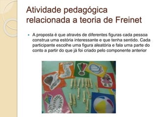 Atividade pedagógica
relacionada a teoria de Freinet
 A proposta é que através de diferentes figuras cada pessoa
construa uma estória interessante e que tenha sentido. Cada
participante escolhe uma figura aleatória e fala uma parte do
conto a partir do que já foi criado pelo componente anterior
 