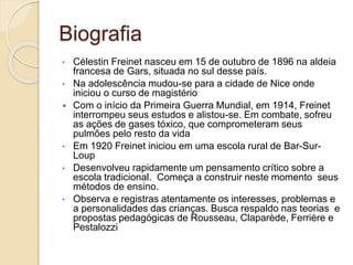 Biografia
• Célestin Freinet nasceu em 15 de outubro de 1896 na aldeia
francesa de Gars, situada no sul desse país.
• Na adolescência mudou-se para a cidade de Nice onde
iniciou o curso de magistério
 Com o início da Primeira Guerra Mundial, em 1914, Freinet
interrompeu seus estudos e alistou-se. Em combate, sofreu
as ações de gases tóxico, que comprometeram seus
pulmões pelo resto da vida
• Em 1920 Freinet iniciou em uma escola rural de Bar-Sur-
Loup
• Desenvolveu rapidamente um pensamento crítico sobre a
escola tradicional. Começa a construir neste momento seus
métodos de ensino.
• Observa e registras atentamente os interesses, problemas e
a personalidades das crianças. Busca respaldo nas teorias e
propostas pedagógicas de Rousseau, Claparède, Ferrière e
Pestalozzi
 