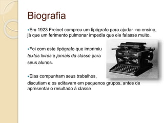 Biografia
Em 1923 Freinet comprou um tipógrafo para ajudar no ensino,
já que um ferimento pulmonar impedia que ele falasse muito.
Foi com este tipógrafo que imprimiu
textos livres e jornais da classe para
seus alunos.
Elas compunham seus trabalhos,
discutiam e os editavam em pequenos grupos, antes de
apresentar o resultado à classe
 