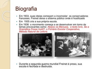 Biografia
 Em 1933, suas ideias começam a incomodar os conservadores
franceses. Freinet deixa o sistema público onde é hostilizado
 Em 1935 cria a sua própria escola.
 Em 1936 o movimento começa a se desenvolver em torno de
temas provocantes como: Abaixo os Manuais, o texto livre, Se a
Gramática Fosse Inútil?, o Fichário Escolar Cooperativo,
Método Natural de Leitura.
 Durante a segunda guerra mundial Freinet é preso, sua
escola é fechada e destruida.
 