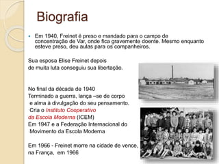 Biografia
 Em 1940, Freinet é preso e mandado para o campo de
concentração de Var, onde fica gravemente doente. Mesmo enquanto
esteve preso, deu aulas para os companheiros.
Sua esposa Elise Freinet depois
de muita luta conseguiu sua libertação.
No final da década de 1940
Terminado a guerra, lança –se de corpo
e alma à divulgação do seu pensamento.
Cria o Instituto Cooperativo
da Escola Moderna (ICEM)
Em 1947 e a Federação Internacional do
Movimento da Escola Moderna
Em 1966 - Freinet morre na cidade de vence,
na França, em 1966
 