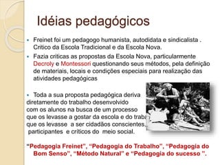 Idéias pedagógicos
 Freinet foi um pedagogo humanista, autodidata e sindicalista .
Critico da Escola Tradicional e da Escola Nova.
 Fazia criticas as propostas da Escola Nova, particularmente
Decroly e Montessori questionando seus métodos, pela definição
de materiais, locais e condições especiais para realização das
atividades pedagógicas
 Toda a sua proposta pedagógica deriva
diretamente do trabalho desenvolvido
com os alunos na busca de um processo
que os levasse a gostar da escola e do trabalho,
que os levasse a ser cidadãos conscientes,
participantes e críticos do meio social.
“Pedagogia Freinet”, “Pedagogia do Trabalho”, “Pedagogia do
Bom Senso”, “Método Natural” e “Pedagogia do sucesso ”.
 