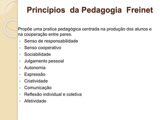 Princípios da Pedagogia Freinet
Propõe uma pratica pedagógica centrada na produção dos alunos e
na cooperação entre pares.
• Senso de responsabilidade
• Senso cooperativo
• Sociabilidade
• Julgamento pessoal
• Autonomia
• Expressão
• Criatividade
• Comunicação
• Reflexão individual e coletiva
• Afetividade
 
