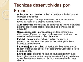 Técnicas desenvolvidas por
Freinet
• Aulas das descobertas: aulas de campos voltadas para o
interesse dos alunos
• Auto avaliação: fichas preenchidas pelos alunos como
forma de registrar a própria aprendizagem.
• Autocorreção: modalidade de correção de textos feita pelos
próprios autores no caso os alunos, sob a orientação do
educador
• Correspondência interescolar: atividade largamente
utilizada por Freinet, na qual os alunos se comunicam com
outros estudantes de escolas diferentes.
• Fichário de consulta: fichas criadas por alunos e
professores para suprir as lacunas deixadas pelos livros
didáticos convencional.
• Imprensa/jornal escolar: os textos escritos pelos alunos
tinham uma função social real, pois eram publicados e lidos
pelos colegas.
• Livro da vida: caderno no qual os alunos registram suas
impressões, sentimentos, pensamentos em formas variadas,
o qual fica como um registro de todo ano escolar de cada
classe.
 