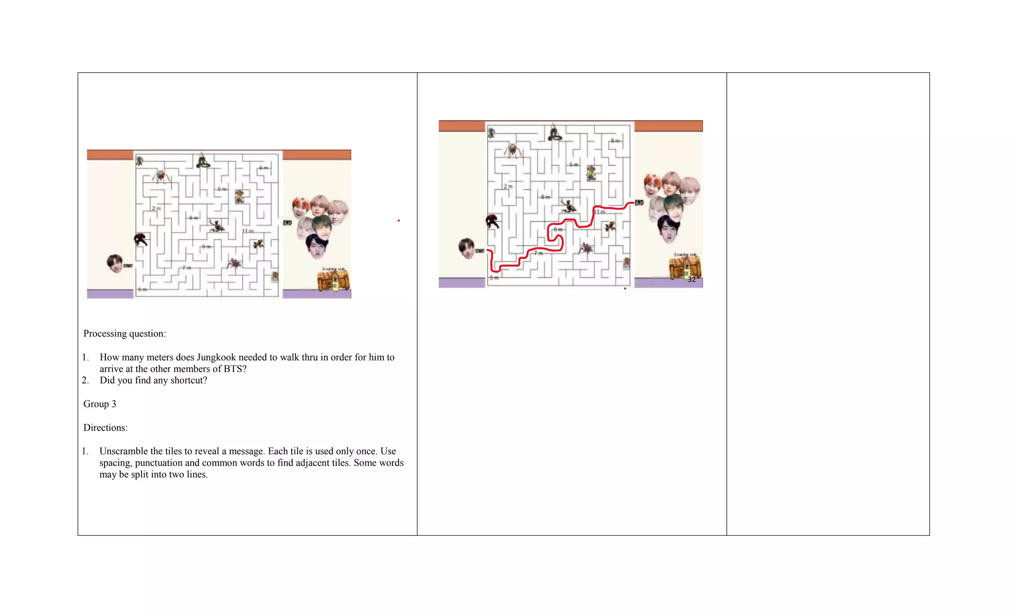 Processing question:
1. How many meters does Jungkook needed to walk thru in order for him to
arrive at the other members of BTS?
2. Did you find any shortcut?
Group 3
Directions:
1. Unscramble the tiles to reveal a message. Each tile is used only once. Use
spacing, punctuation and common words to find adjacent tiles. Some words
may be split into two lines.
32
 