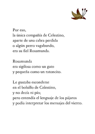 apartedeunacabraperdida
oalgúnperrovagabundo,
erasufielRosamunda.
Rosamunda
erasigilosacomoungato
ypequeñacomounratoncito.
Legustabaesconderse
enelbolsillodeCelestino,
ynodecíanipío;
peroentendíaellenguajedelospájaros
ypodíainterpretarlosmensajesdelviento.
 