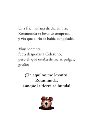 Unafríamañanadediciembre,
Rosamundaselevantótemprano
yvioqueelríosehabíacongelado.
Muycontenta,
fueadespertaraCelestino;
peroél,queestabademalaspulgas,
gruñó:
¡Deaquínomelevanto,
Rosamunda,
aunquelatierrasehunda!
 