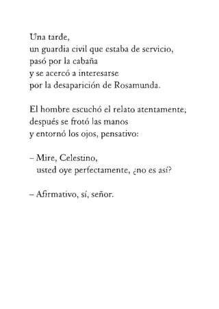 Unatarde,
unguardiacivilqueestabadeservicio,
pasóporlacabana
-Mire,Celestino,
ustedoyeperfectamente,¿noesasí?
-Afirmativo,sí,señor.
yseacercóainteresarse
porladesaparicióndeRosamunda.
Elhombreescuchóelrelatoatentamente;
despuéssefrotólasmanos
yentornólosojos,pensativo:
 
