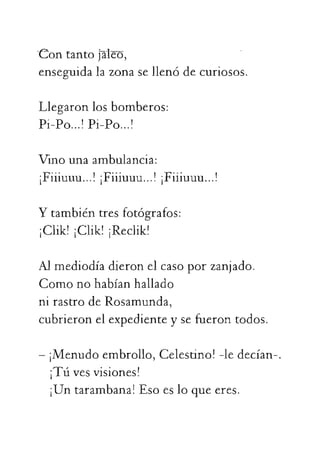 Contantojaleo,
enseguidalazonasellenódecuriosos.
Llegaronlosbomberos:
Pi-Po...!Pi-Po...!
Vinounaambulancia:
¡Fiiiuuu...!¡Fiiiuuu...!¡Fiiiuuu...!
Ytambiéntresfotógrafos:
¡Clik!¡Clik!¡Reclik!
Almediodíadieronelcasoporzanjado.
Comonohabíanhallado
nirastrodeRosamunda,
 