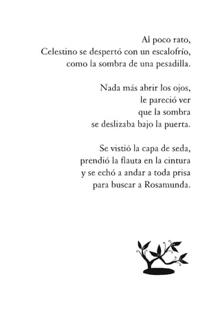 leparecióver
quelasombra
sedeslizababajolapuerta.
Sevistiólacapadeseda,
prendiólaflautaenlacintura
yseechóaandaratodaprisa
parabuscaraRosamunda.
 