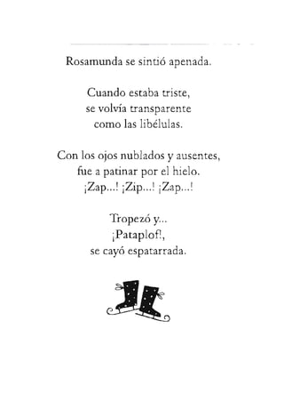 Rosamundasesintióapenada.
Cuandoestabatriste,
sevolvíatransparente
comolaslibélulas.
Conlosojosnubladosyausentes,
fueapatinarporelhielo.
¡Zap...!¡Zip...!¡Zap...!
Tropezóy...
¡Pataplof!,
secayóespatarrada.
 