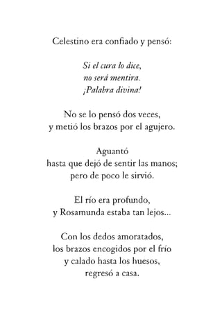 ¡Palabradivina!
Noselopensódosveces,
ymetiólosbrazosporelagujero.
Aguantó
hastaquedejódesentirlasmanos;
perodepocolesirvió.
Elríoeraprofundo,
yRosamundaestabatanlejos...
Conlosdedosamoratados,
losbrazosencogidosporelfrío
ycaladohastaloshuesos,
regresóacasa.
 