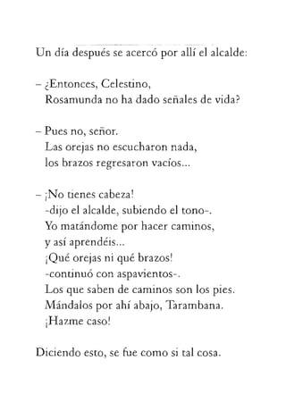 Undíadespuésseacercóporallíelalcalde:
-¿Entonces,Celestino,
Rosamundanohadadoseñalesdevida?
-Puesno,señor.
Lasorejasnoescucharonnada,
losbrazosregresaronvacíos...
-¡Notienescabeza!
-dijoelalcalde,subiendoeltono-.
Yomatándomeporhacercaminos,
yasíaprendéis...
¡Quéorejasniquébrazos!
-continuóconaspavientos-.
 