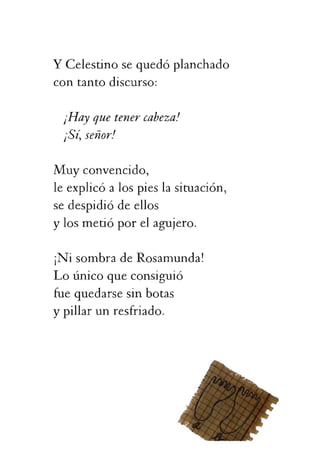 ¡Sí,señor!
Muyconvencido,
leexplicóalospieslasituación,
sedespidiódeellos
ylosmetióporelagujero.
¡NisombradeRosamunda!
Loúnicoqueconsiguió
fuequedarsesinbotas
ypillarunresfriado.
 