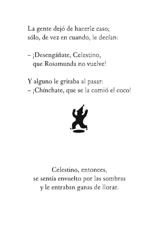 Lagentedejódehacerlecaso;
sólo,devezencuando,ledecían:
-¡Desengáñate,Celestino,
queRosamundanovuelve!
Yalgunolegritabaalpasar:
-¡Chínchate,queselacomióelcoco!
 