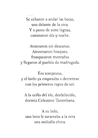 Seecharonaandarlasbotas,
unadelantedelaotra.
Yapasosdesieteleguas,
caminarondíaynoche.
Avanzaronsindescanso.
Atravesaronbosques,
franquearonmontañas
yllegaronalpueblodemadrugada.
Eratemprano,
yelhieloyaempezabaaderretirse
conlosprimerosrayosdesol.
Alaorilladelrío,desfallecido,
 
