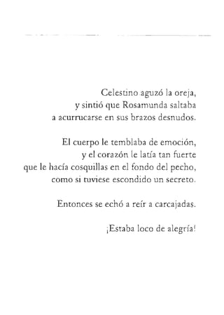 Celestinoaguzólaoreja,
ysintióqueRosamundasaltaba
aacurrucarseensusbrazosdesnudos.
Elcuerpoletemblabadeemoción,
yelcorazónlelatíatanfuerte
quelehacíacosquillasenelfondodelpecho,
comosituvieseescondidounsecreto.
Entoncesseechóareíracarcajadas.
 