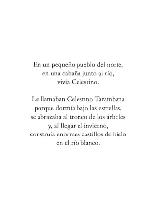 Enunpequeñopueblodelnorte,
enunacabanajuntoalrío,
vivíaCelestino.
LellamabanCelestinoTarambana
porquedormíabajolasestrellas,
seabrazabaaltroncodelosárboles
y,alllegarelinvierno,
construíaenormescastillosdehielo
enelríoblanco.
 