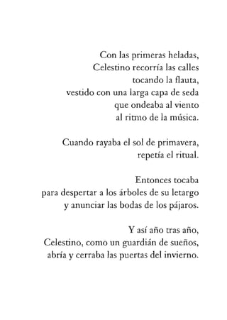 vestidoconunalargacapadeseda
queondeabaalviento
alritmodelamúsica.
Cuandorayabaelsoldeprimavera,
repetíaelritual.
Entoncestocaba
paradespertaralosárbolesdesuletargo
yanunciarlasbodasdelospájaros.
Yasíañotrasaño,
Celestino,comounguardiándesueños,
abríaycerrabalaspuertasdelinvierno.
 