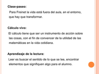 Clase-paseo:
 Para Freinet la vida está fuera del aula, en el entorno,
 que hay que transformar.


Cálculo vivo:
El cálculo tiene que ser un instrumento de acción sobre
 las cosas, con el fin de convencer de la utilidad de las
 matemáticas en la vida cotidiana.


Aprendizaje de la lectura:
Leer es buscar el sentido de lo que se lee, encontrar
 elementos que signifiquen algo para el alumno.
 