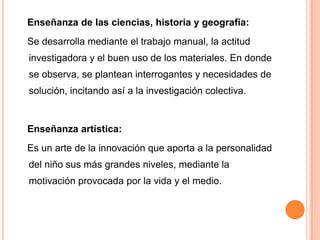 Enseñanza de las ciencias, historia y geografía:
Se desarrolla mediante el trabajo manual, la actitud
investigadora y el buen uso de los materiales. En donde
se observa, se plantean interrogantes y necesidades de
solución, incitando así a la investigación colectiva.


Enseñanza artística:
Es un arte de la innovación que aporta a la personalidad
del niño sus más grandes niveles, mediante la
motivación provocada por la vida y el medio.
 