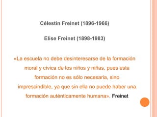 Célestin Freinet (1896-1966)

            Elise Freinet (1898-1983)


«La escuela no debe desinteresarse de la formación
    moral y cívica de los niños y niñas, pues esta
        formación no es sólo necesaria, sino
 imprescindible, ya que sin ella no puede haber una
    formación auténticamente humana». Freinet
 