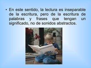 En este sentido, la lectura es inseparable de la escritura, pero de la escritura de palabras y frases que tengan un significado, no de sonidos abstractos.  