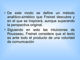 De este modo se define un método analítico-sintético que Freinet descubre y en el que se inspirará, aunque superando la perspectiva original.  Siguiendo en esto las intuiciones de Rousseau, Freinet considera que el texto es ante todo el producto de una voluntad de comunicación  