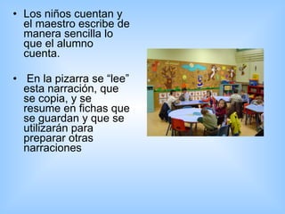 Los niños cuentan y el maestro escribe de manera sencilla lo que el alumno cuenta. En la pizarra se “lee” esta narración, que se copia, y se resume en fichas que se guardan y que se utilizarán para preparar otras narraciones  