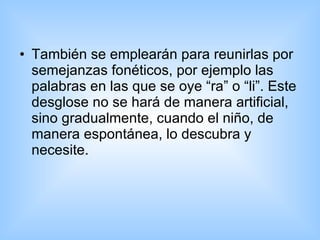 También se emplearán para reunirlas por semejanzas fonéticos, por ejemplo las palabras en las que se oye “ra” o “li”. Este desglose no se hará de manera artificial, sino gradualmente, cuando el niño, de manera espontánea, lo descubra y necesite.  