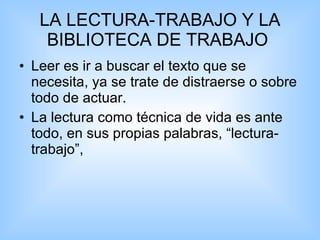 LA LECTURA-TRABAJO Y LA BIBLIOTECA DE TRABAJO  Leer es ir a buscar el texto que se necesita, ya se trate de distraerse o sobre todo de actuar.  La lectura como técnica de vida es ante todo, en sus propias palabras, “lectura-trabajo”,  