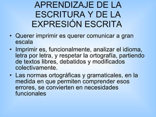 APRENDIZAJE DE LA ESCRITURA Y DE LA EXPRESIÓN ESCRITA  Querer imprimir es querer comunicar a gran escala  Imprimir es, funcionalmente, analizar el idioma, letra por letra, y respetar la ortografía, partiendo de textos libres, debatidos y modificados colectivamente.  Las normas ortográficas y gramaticales, en la medida en que permiten comprender esos errores, se convierten en necesidades funcionales  