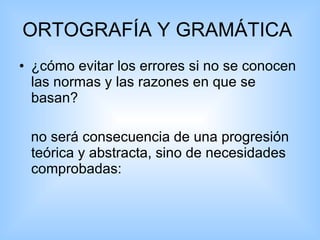 ORTOGRAFÍA Y GRAMÁTICA  ¿cómo evitar los errores si no se conocen las normas y las razones en que se basan?  no será consecuencia de una progresión teórica y abstracta, sino de necesidades comprobadas:  