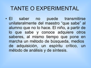 TANTE O EXPERIMENTAL  El saber no puede transmitirse unilateralmente del maestro “que sabe” al alumno que no lo hace. El niño, a partir de lo que sabe y conoce adquiere otros saberes, al mismo tiempo que pone en marcha un método de búsqueda, medios  de adquisición, un espíritu crítico, un método de análisis y de síntesis. 