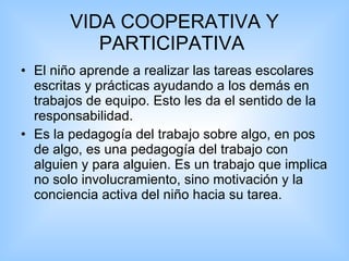 VIDA COOPERATIVA Y PARTICIPATIVA  El niño aprende a realizar las tareas escolares escritas y prácticas ayudando a los demás en trabajos de equipo. Esto les da el sentido de la responsabilidad.  Es la pedagogía del trabajo sobre algo, en pos de algo, es una pedagogía del trabajo con alguien y para alguien. Es un trabajo que implica no solo involucramiento, sino motivación y la conciencia activa del niño hacia su tarea. 