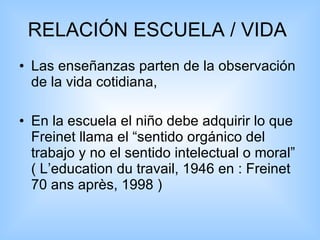 RELACIÓN ESCUELA / VIDA  Las enseñanzas parten de la observación de la vida cotidiana, En la escuela el niño debe adquirir lo que Freinet llama el “sentido orgánico del trabajo y no el sentido intelectual o moral” ( L’education du travail, 1946 en : Freinet 70 ans après, 1998 ) 