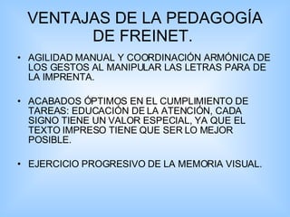 VENTAJAS DE LA PEDAGOGÍA DE FREINET.  AGILIDAD MANUAL Y COORDINACIÓN ARMÓNICA DE LOS GESTOS AL MANIPULAR LAS LETRAS PARA DE LA IMPRENTA.   ACABADOS ÓPTIMOS EN EL CUMPLIMIENTO DE TAREAS: EDUCACIÓN DE LA ATENCIÓN, CADA SIGNO TIENE UN VALOR ESPECIAL, YA QUE EL TEXTO IMPRESO TIENE QUE SER LO MEJOR POSIBLE. EJERCICIO PROGRESIVO DE LA MEMORIA VISUAL. 