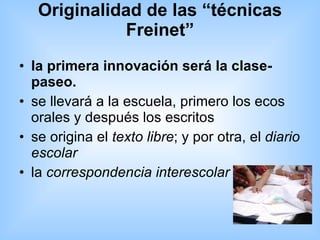 Originalidad de las “técnicas Freinet” la primera innovación será la clase-paseo. se llevará a la escuela, primero los ecos orales y después los escritos  se origina el  texto libre ; y por otra, el  diario escolar   la  correspondencia interescolar   