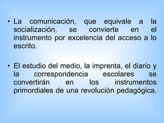 La comunicación, que equivale a la socialización, se convierte en el instrumento por excelencia del acceso a lo escrito. El estudio del medio, la imprenta, el diario y la correspondencia escolares se convertirán en los instrumentos primordiales de una revolución pedagógica.  