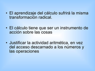 El aprendizaje del cálculo sufrirá la misma transformación radical. El cálculo tiene que ser un instrumento de acción sobre las cosas  Justificar la actividad aritmética, en vez del acceso descarnado a los números y las operaciones  