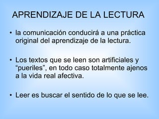 APRENDIZAJE DE LA LECTURA   la comunicación conducirá a una práctica original del aprendizaje de la lectura. Los textos que se leen son artificiales y “pueriles”, en todo caso totalmente ajenos a la vida real afectiva. Leer es buscar el sentido de lo que se lee.  