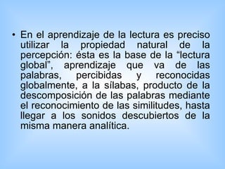 En el aprendizaje de la lectura es preciso utilizar la propiedad natural de la percepción: ésta es la base de la “lectura global”, aprendizaje que va de las palabras, percibidas y reconocidas globalmente, a la sílabas, producto de la descomposición de las palabras mediante el reconocimiento de las similitudes, hasta llegar a los sonidos descubiertos de la misma manera analítica.  