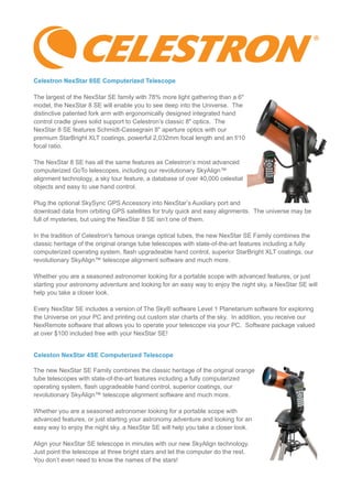 Celestron NexStar 8SE Computerized Telescope
The largest of the NexStar SE family with 78% more light gathering than a 6"
model, the NexStar 8 SE will enable you to see deep into the Universe. The
distinctive patented fork arm with ergonomically designed integrated hand
control cradle gives solid support to Celestron’s classic 8" optics. The
NexStar 8 SE features Schmidt-Cassegrain 8" aperture optics with our
premium StarBright XLT coatings, powerful 2,032mm focal length and an f/10
focal ratio.
The NexStar 8 SE has all the same features as Celestron’s most advanced
computerized GoTo telescopes, including our revolutionary SkyAlign™
alignment technology, a sky tour feature, a database of over 40,000 celestial
objects and easy to use hand control.
Plug the optional SkySync GPS Accessory into NexStar’s Auxiliary port and
download data from orbiting GPS satellites for truly quick and easy alignments. The universe may be
full of mysteries, but using the NexStar 8 SE isn’t one of them.
In the tradition of Celestron's famous orange optical tubes, the new NexStar SE Family combines the
classic heritage of the original orange tube telescopes with state-of-the-art features including a fully
computerized operating system, flash upgradeable hand control, superior StarBright XLT coatings, our
revolutionary SkyAlign™ telescope alignment software and much more.
Whether you are a seasoned astronomer looking for a portable scope with advanced features, or just
starting your astronomy adventure and looking for an easy way to enjoy the night sky, a NexStar SE will
help you take a closer look.
Every NexStar SE includes a version of The Sky® software Level 1 Planetarium software for exploring
the Universe on your PC and printing out custom star charts of the sky. In addition, you receive our
NexRemote software that allows you to operate your telescope via your PC. Software package valued
at over $100 included free with your NexStar SE!
Celeston NexStar 4SE Computerized Telescope
The new NexStar SE Family combines the classic heritage of the original orange
tube telescopes with state-of-the-art features including a fully computerized
operating system, flash upgradeable hand control, superior coatings, our
revolutionary SkyAlign™ telescope alignment software and much more.
Whether you are a seasoned astronomer looking for a portable scope with
advanced features, or just starting your astronomy adventure and looking for an
easy way to enjoy the night sky, a NexStar SE will help you take a closer look.
Align your NexStar SE telescope in minutes with our new SkyAlign technology.
Just point the telescope at three bright stars and let the computer do the rest.
You don’t even need to know the names of the stars!
 