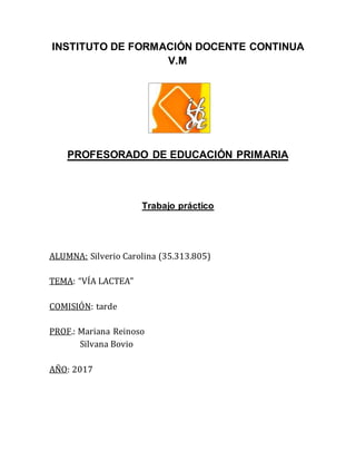 INSTITUTO DE FORMACIÓN DOCENTE CONTINUA
V.M
PROFESORADO DE EDUCACIÓN PRIMARIA
Trabajo práctico
ALUMNA: Silverio Carolina (35.313.805)
TEMA: “VÍA LACTEA”
COMISIÓN: tarde
PROF.: Mariana Reinoso
Silvana Bovio
AÑO: 2017
 